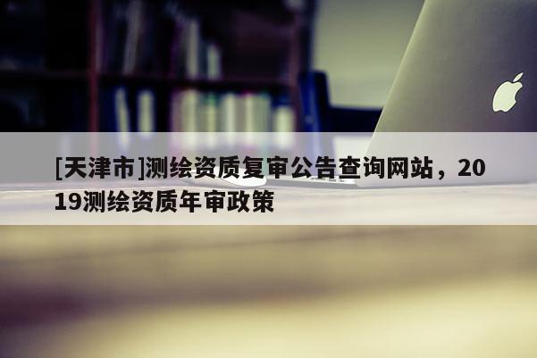 [天津市]测绘资质复审公告查询网站，2019测绘资质年审政策