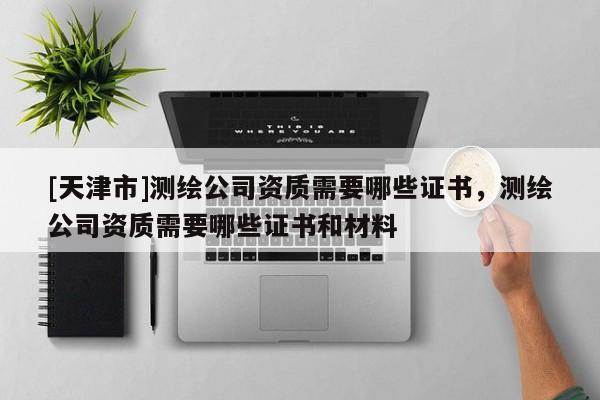 [天津市]测绘公司资质需要哪些证书，测绘公司资质需要哪些证书和材料