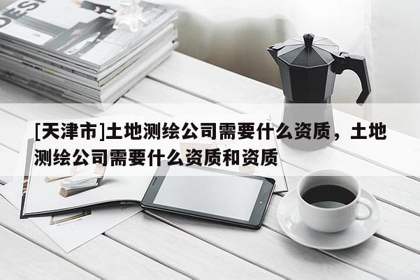 [天津市]土地测绘公司需要什么资质，土地测绘公司需要什么资质和资质