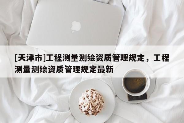 [天津市]工程测量测绘资质管理规定，工程测量测绘资质管理规定最新