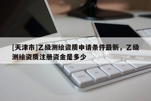 [天津市]乙级测绘资质申请条件最新，乙级测绘资质注册资金是多少