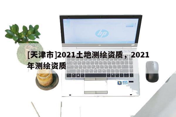 [天津市]2021土地测绘资质，2021年测绘资质