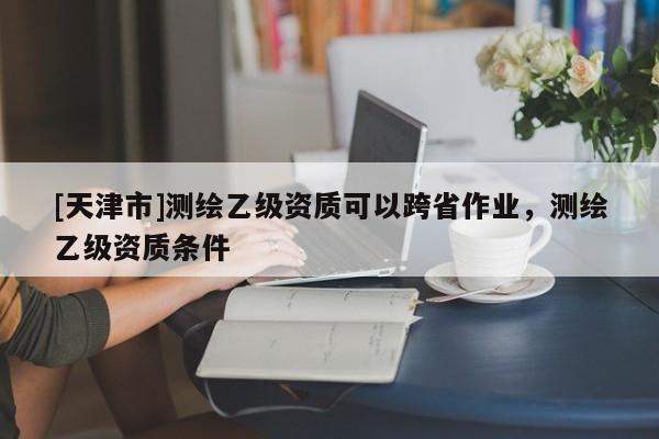[天津市]测绘乙级资质可以跨省作业，测绘乙级资质条件