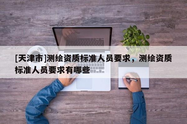 [天津市]测绘资质标准人员要求，测绘资质标准人员要求有哪些