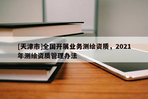 [天津市]全国开展业务测绘资质，2021年测绘资质管理办法