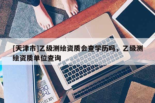 [天津市]乙级测绘资质会查学历吗，乙级测绘资质单位查询