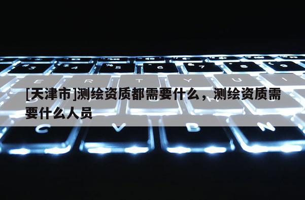[天津市]测绘资质都需要什么，测绘资质需要什么人员
