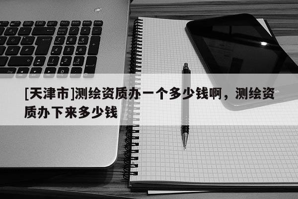 [天津市]测绘资质办一个多少钱啊，测绘资质办下来多少钱
