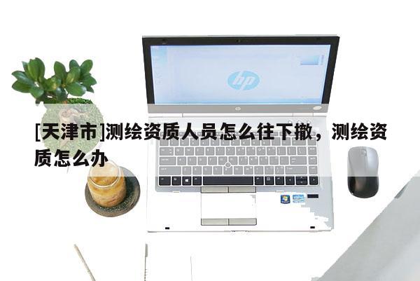 [天津市]测绘资质人员怎么往下撤，测绘资质怎么办