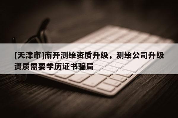 [天津市]南开测绘资质升级，测绘公司升级资质需要学历证书骗局