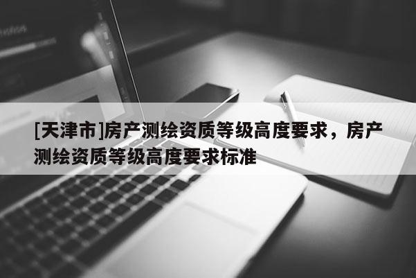 [天津市]房产测绘资质等级高度要求，房产测绘资质等级高度要求标准