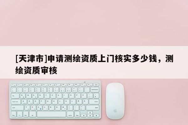 [天津市]申请测绘资质上门核实多少钱，测绘资质审核