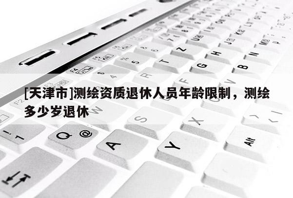 [天津市]测绘资质退休人员年龄限制，测绘多少岁退休