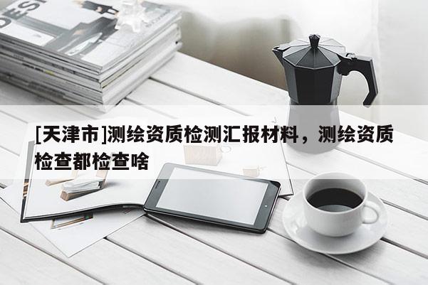 [天津市]测绘资质检测汇报材料，测绘资质检查都检查啥