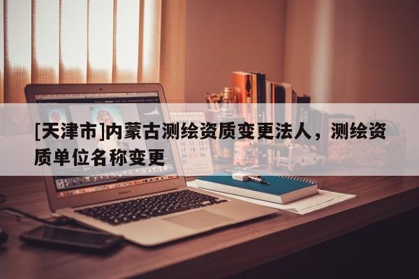[天津市]内蒙古测绘资质变更法人，测绘资质单位名称变更