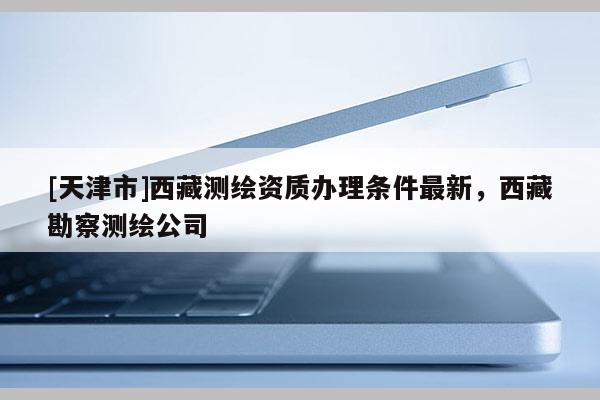 [天津市]西藏测绘资质办理条件最新，西藏勘察测绘公司