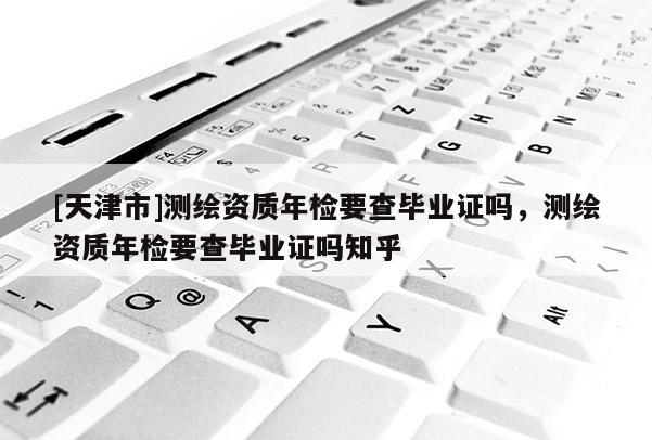 [天津市]测绘资质年检要查毕业证吗，测绘资质年检要查毕业证吗知乎