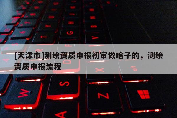 [天津市]测绘资质申报初审做啥子的，测绘资质申报流程