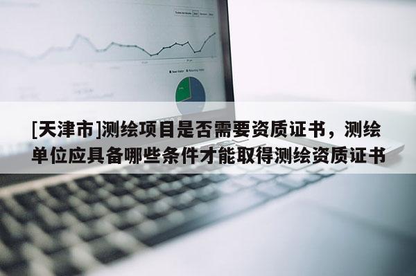 [天津市]测绘项目是否需要资质证书，测绘单位应具备哪些条件才能取得测绘资质证书