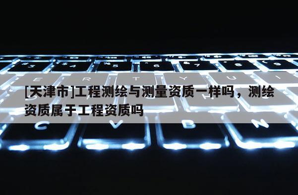 [天津市]工程测绘与测量资质一样吗，测绘资质属于工程资质吗