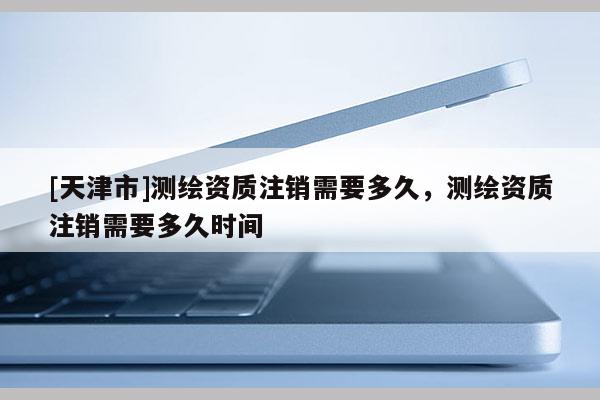 [天津市]测绘资质注销需要多久，测绘资质注销需要多久时间