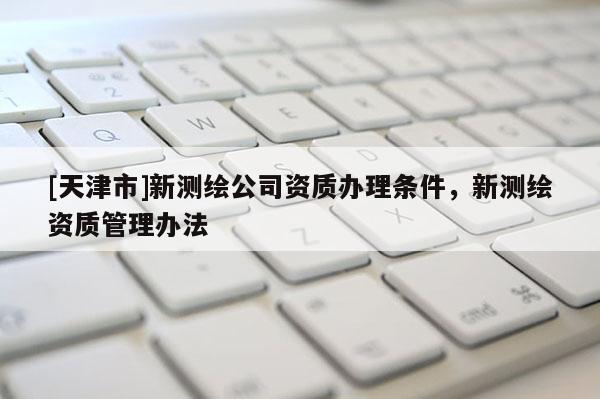 [天津市]新测绘公司资质办理条件，新测绘资质管理办法