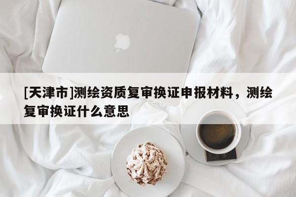 [天津市]测绘资质复审换证申报材料，测绘复审换证什么意思
