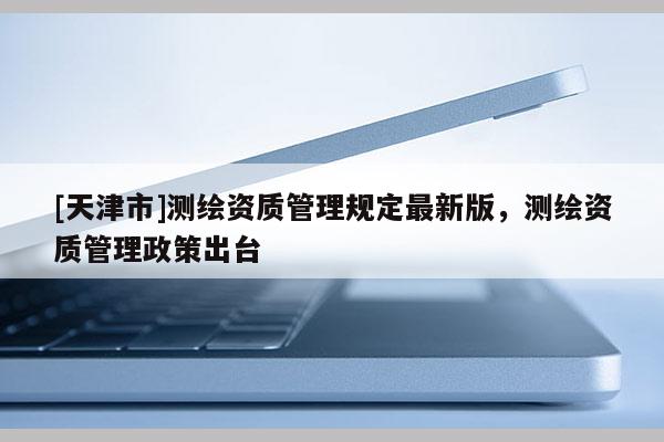 [天津市]测绘资质管理规定最新版，测绘资质管理政策出台