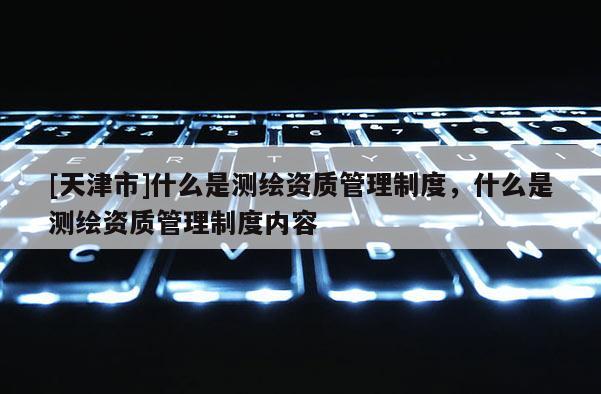 [天津市]什么是测绘资质管理制度，什么是测绘资质管理制度内容
