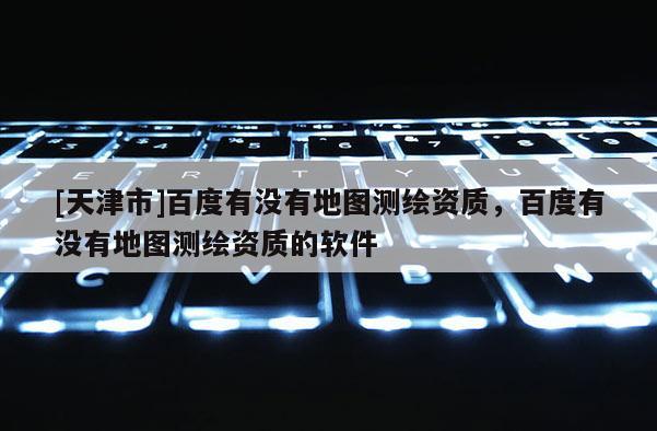 [天津市]百度有没有地图测绘资质，百度有没有地图测绘资质的软件