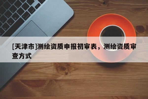 [天津市]测绘资质申报初审表，测绘资质审查方式