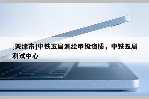 [天津市]中铁五局测绘甲级资质，中铁五局测试中心