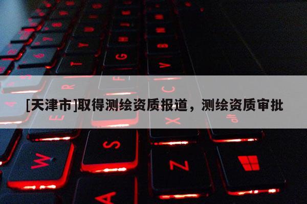 [天津市]取得测绘资质报道，测绘资质审批