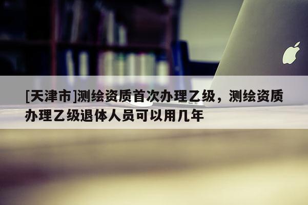 [天津市]测绘资质首次办理乙级，测绘资质办理乙级退体人员可以用几年