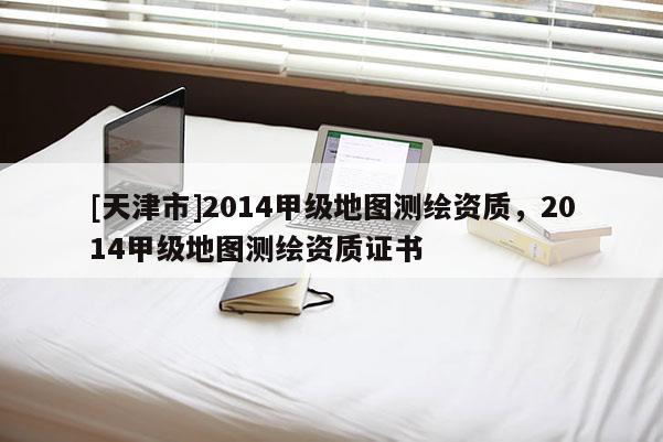 [天津市]2014甲级地图测绘资质，2014甲级地图测绘资质证书