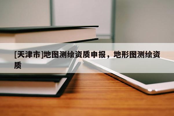 [天津市]地图测绘资质申报，地形图测绘资质