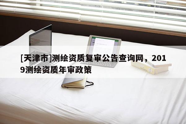 [天津市]测绘资质复审公告查询网，2019测绘资质年审政策