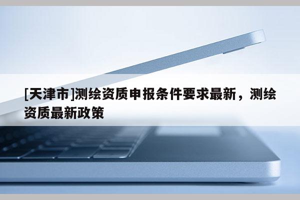[天津市]测绘资质申报条件要求最新，测绘资质最新政策