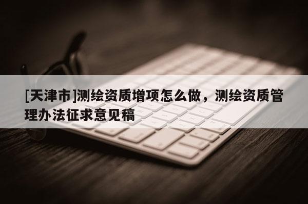 [天津市]测绘资质增项怎么做，测绘资质管理办法征求意见稿