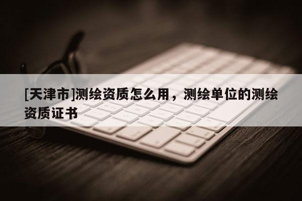 [天津市]测绘资质怎么用，测绘单位的测绘资质证书
