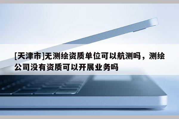 [天津市]无测绘资质单位可以航测吗，测绘公司没有资质可以开展业务吗