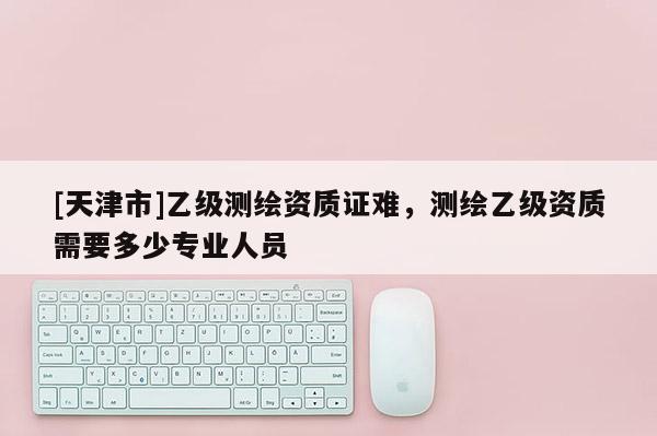 [天津市]乙级测绘资质证难，测绘乙级资质需要多少专业人员