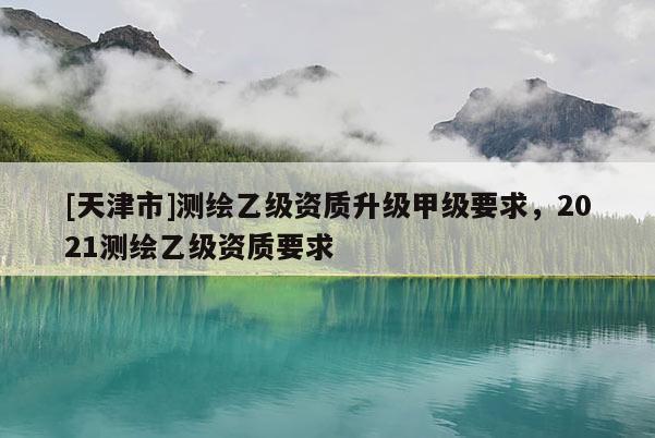 [天津市]测绘乙级资质升级甲级要求，2021测绘乙级资质要求