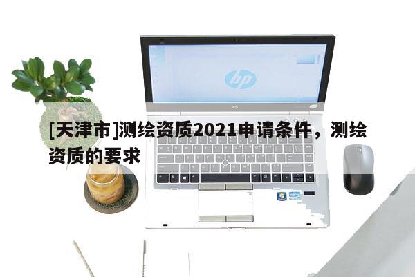 [天津市]测绘资质2021申请条件，测绘资质的要求