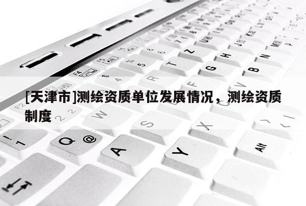 [天津市]测绘资质单位发展情况，测绘资质制度