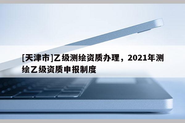 [天津市]乙级测绘资质办理，2021年测绘乙级资质申报制度