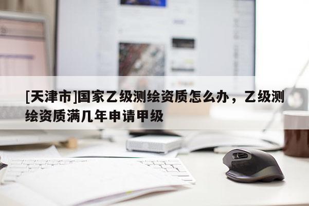 [天津市]国家乙级测绘资质怎么办，乙级测绘资质满几年申请甲级