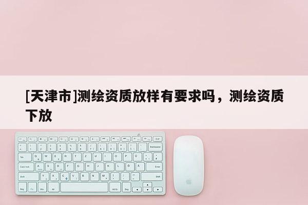 [天津市]测绘资质放样有要求吗，测绘资质下放