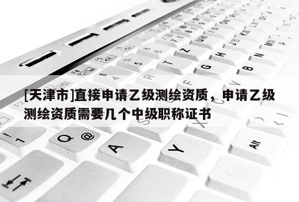 [天津市]直接申请乙级测绘资质，申请乙级测绘资质需要几个中级职称证书