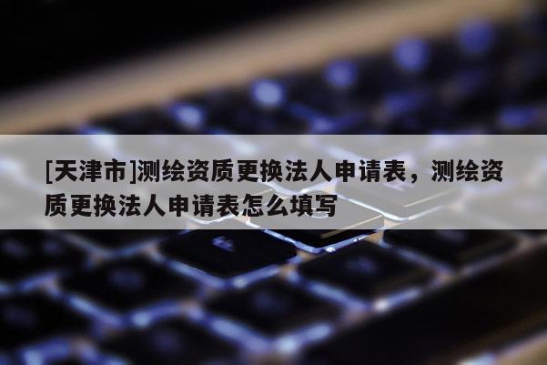 [天津市]测绘资质更换法人申请表，测绘资质更换法人申请表怎么填写